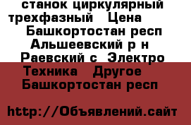 станок циркулярный трехфазный › Цена ­ 4 500 - Башкортостан респ., Альшеевский р-н, Раевский с. Электро-Техника » Другое   . Башкортостан респ.